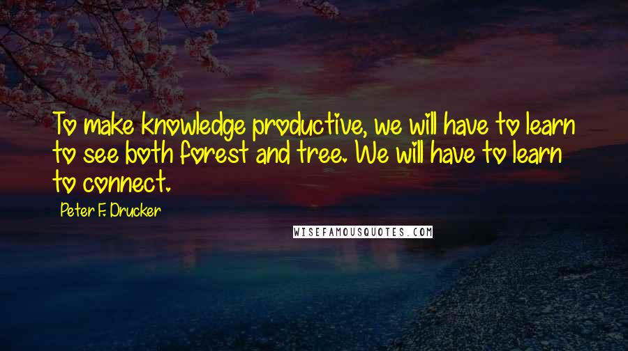 Peter F. Drucker Quotes: To make knowledge productive, we will have to learn to see both forest and tree. We will have to learn to connect.