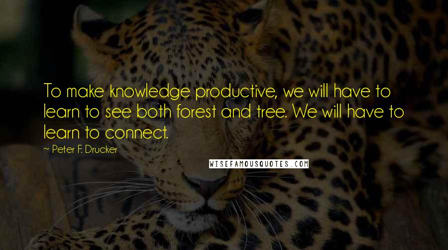 Peter F. Drucker Quotes: To make knowledge productive, we will have to learn to see both forest and tree. We will have to learn to connect.