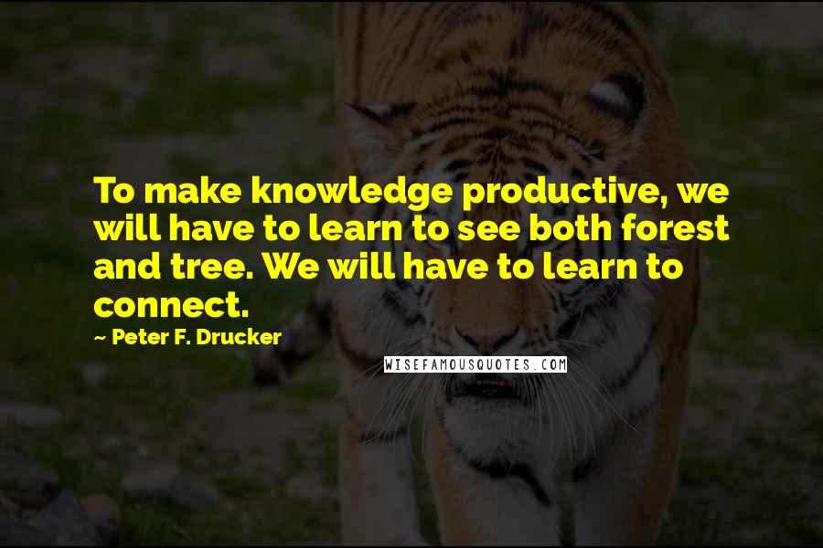 Peter F. Drucker Quotes: To make knowledge productive, we will have to learn to see both forest and tree. We will have to learn to connect.