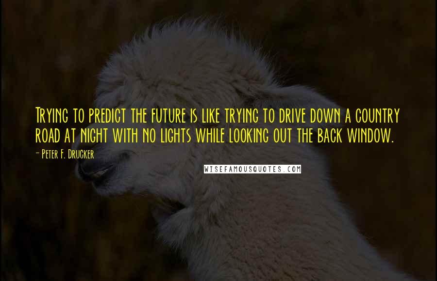 Peter F. Drucker Quotes: Trying to predict the future is like trying to drive down a country road at night with no lights while looking out the back window.