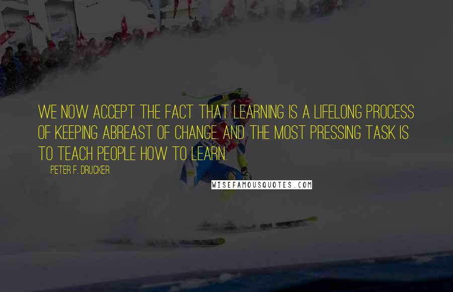 Peter F. Drucker Quotes: We now accept the fact that learning is a lifelong process of keeping abreast of change. And the most pressing task is to teach people how to learn.