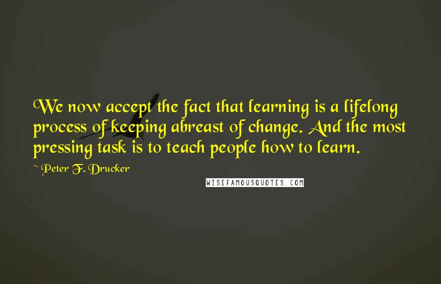 Peter F. Drucker Quotes: We now accept the fact that learning is a lifelong process of keeping abreast of change. And the most pressing task is to teach people how to learn.