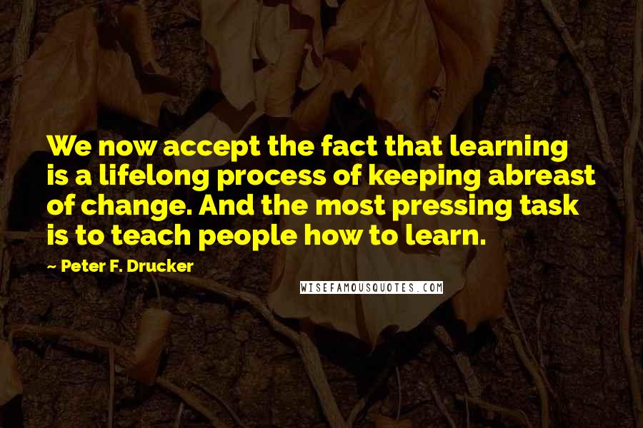 Peter F. Drucker Quotes: We now accept the fact that learning is a lifelong process of keeping abreast of change. And the most pressing task is to teach people how to learn.