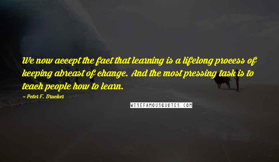 Peter F. Drucker Quotes: We now accept the fact that learning is a lifelong process of keeping abreast of change. And the most pressing task is to teach people how to learn.