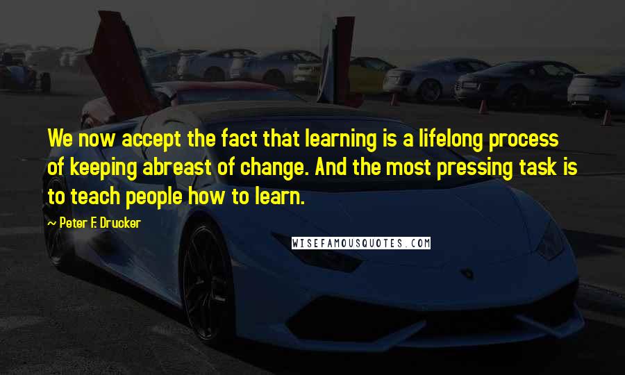 Peter F. Drucker Quotes: We now accept the fact that learning is a lifelong process of keeping abreast of change. And the most pressing task is to teach people how to learn.