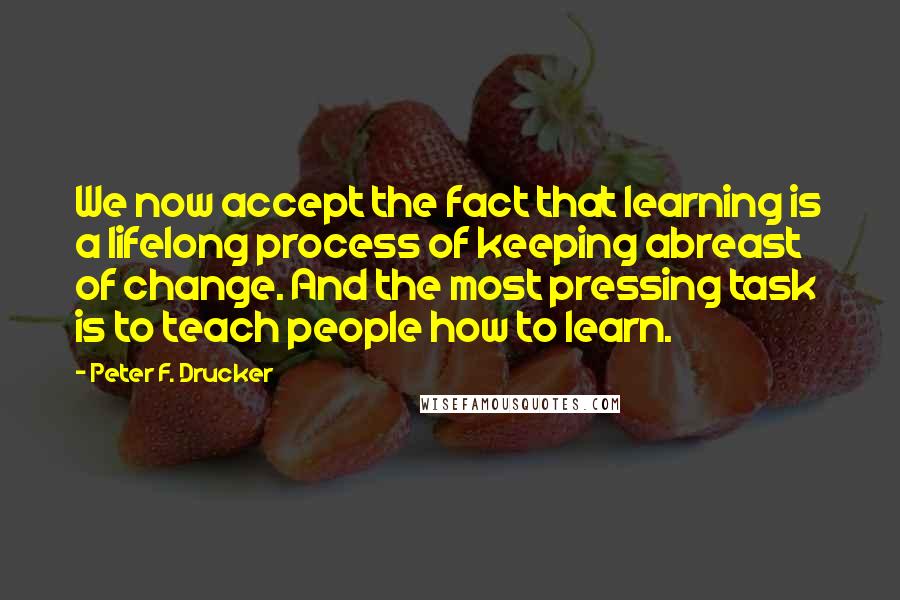 Peter F. Drucker Quotes: We now accept the fact that learning is a lifelong process of keeping abreast of change. And the most pressing task is to teach people how to learn.