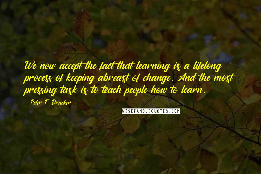 Peter F. Drucker Quotes: We now accept the fact that learning is a lifelong process of keeping abreast of change. And the most pressing task is to teach people how to learn.