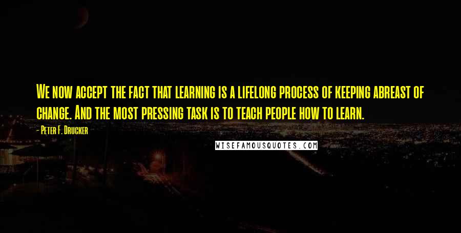 Peter F. Drucker Quotes: We now accept the fact that learning is a lifelong process of keeping abreast of change. And the most pressing task is to teach people how to learn.