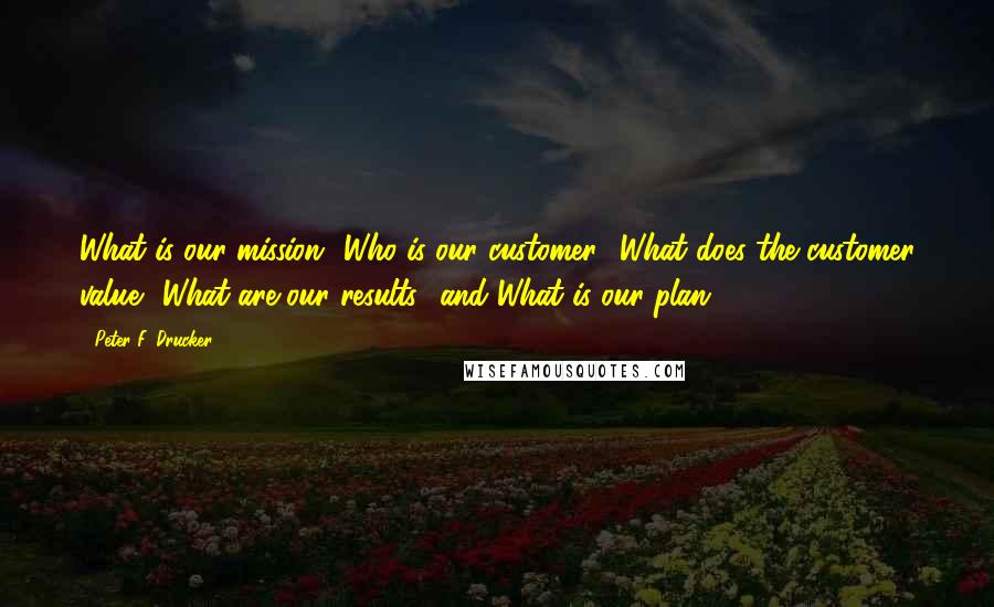 Peter F. Drucker Quotes: What is our mission? Who is our customer? What does the customer value? What are our results? and What is our plan?