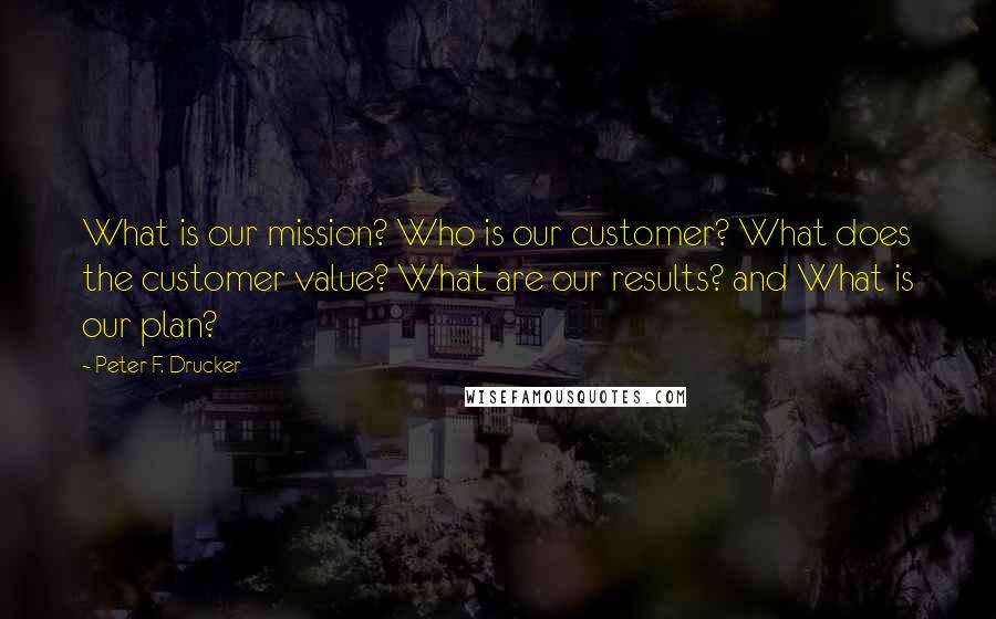 Peter F. Drucker Quotes: What is our mission? Who is our customer? What does the customer value? What are our results? and What is our plan?