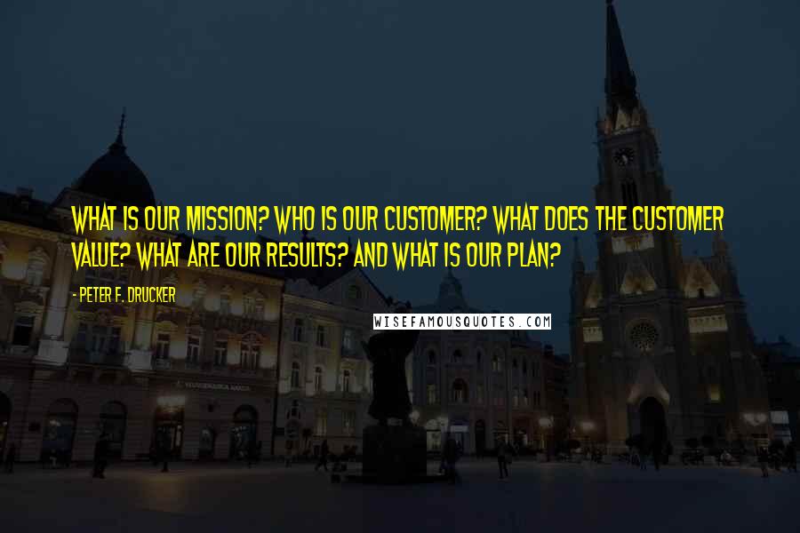 Peter F. Drucker Quotes: What is our mission? Who is our customer? What does the customer value? What are our results? and What is our plan?