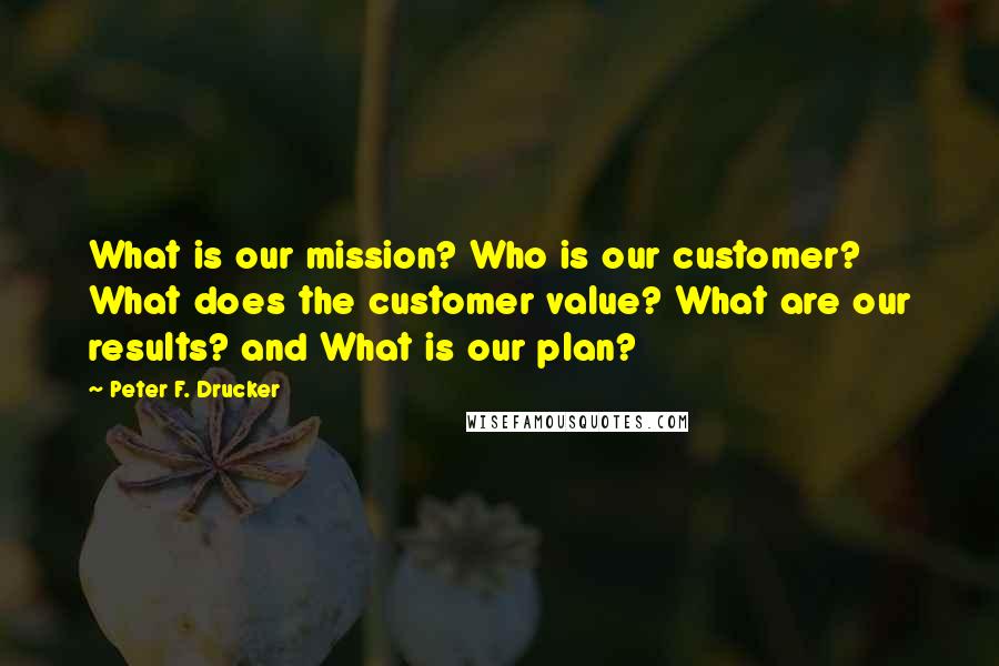 Peter F. Drucker Quotes: What is our mission? Who is our customer? What does the customer value? What are our results? and What is our plan?