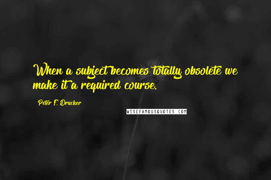 Peter F. Drucker Quotes: When a subject becomes totally obsolete we make it a required course.