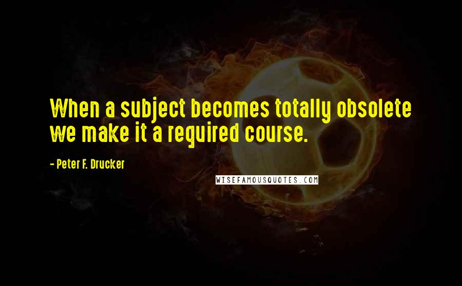 Peter F. Drucker Quotes: When a subject becomes totally obsolete we make it a required course.