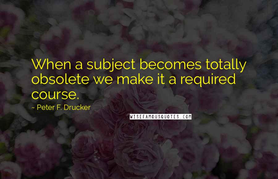 Peter F. Drucker Quotes: When a subject becomes totally obsolete we make it a required course.