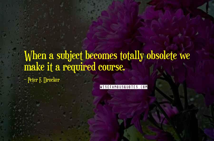 Peter F. Drucker Quotes: When a subject becomes totally obsolete we make it a required course.