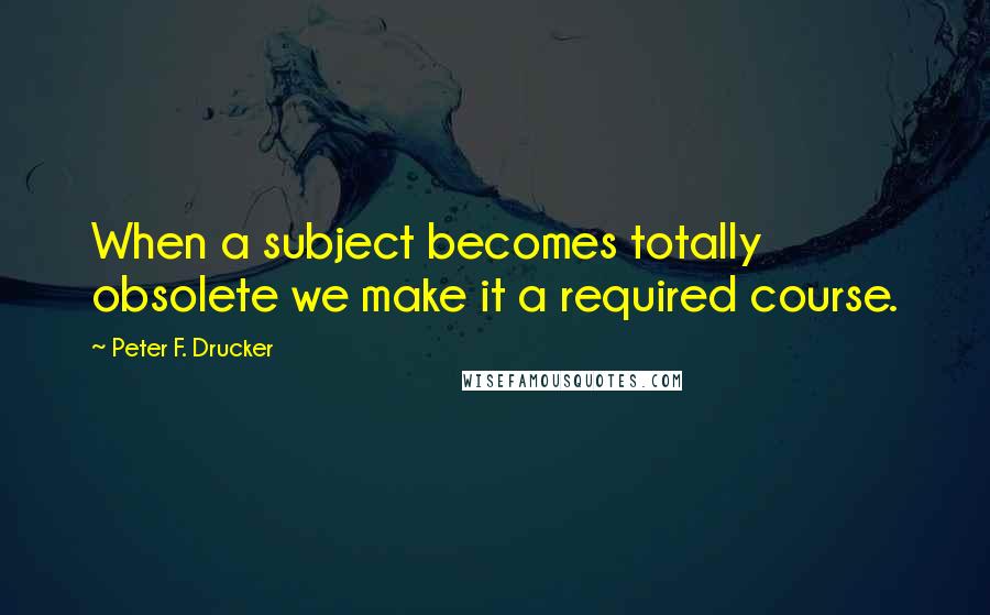 Peter F. Drucker Quotes: When a subject becomes totally obsolete we make it a required course.