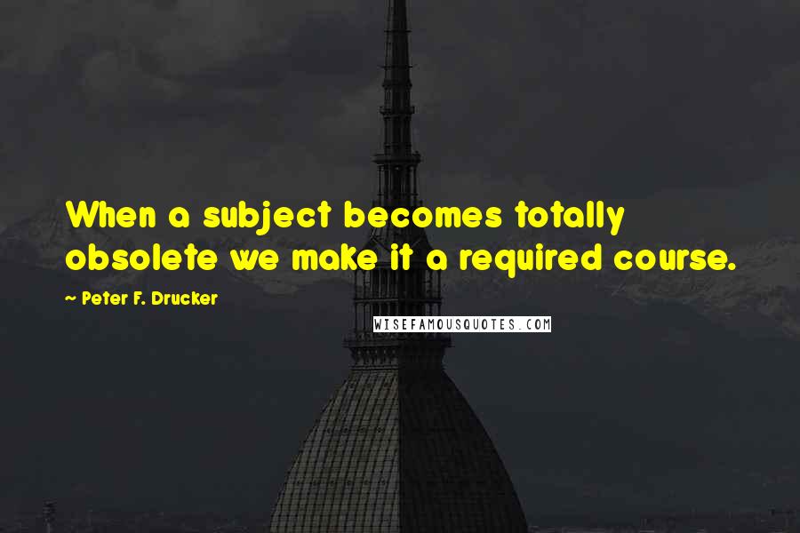 Peter F. Drucker Quotes: When a subject becomes totally obsolete we make it a required course.