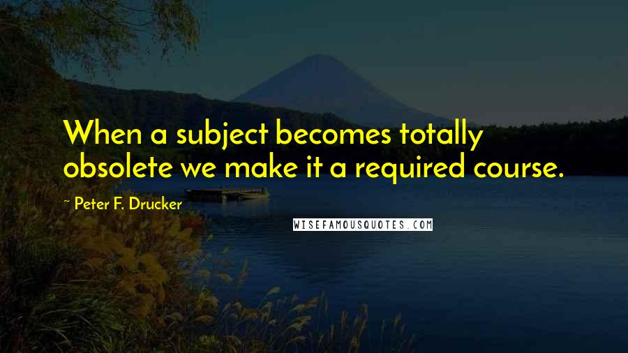 Peter F. Drucker Quotes: When a subject becomes totally obsolete we make it a required course.