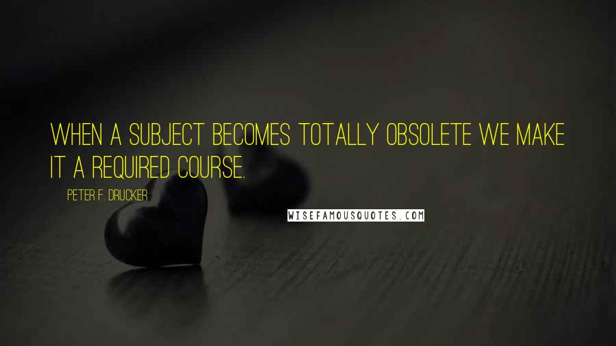 Peter F. Drucker Quotes: When a subject becomes totally obsolete we make it a required course.