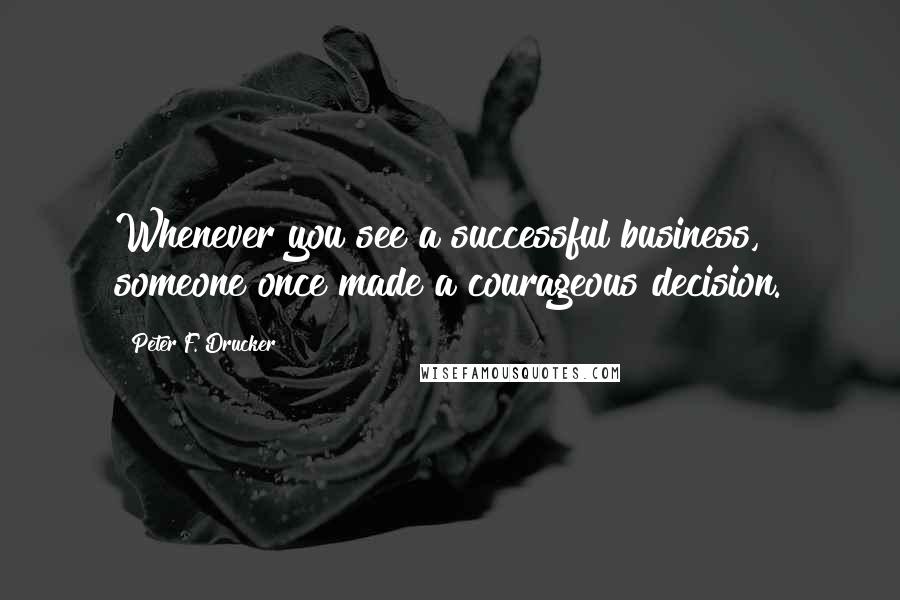 Peter F. Drucker Quotes: Whenever you see a successful business, someone once made a courageous decision.