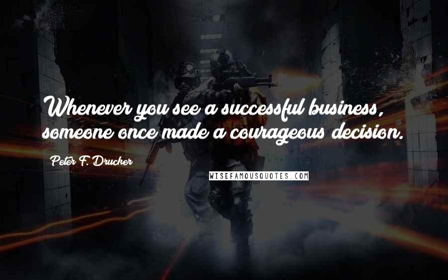 Peter F. Drucker Quotes: Whenever you see a successful business, someone once made a courageous decision.