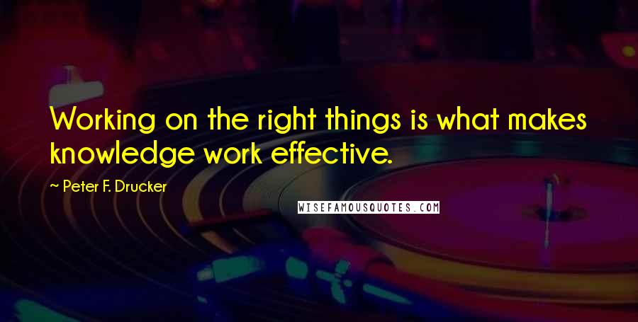 Peter F. Drucker Quotes: Working on the right things is what makes knowledge work effective.