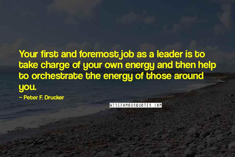 Peter F. Drucker Quotes: Your first and foremost job as a leader is to take charge of your own energy and then help to orchestrate the energy of those around you.