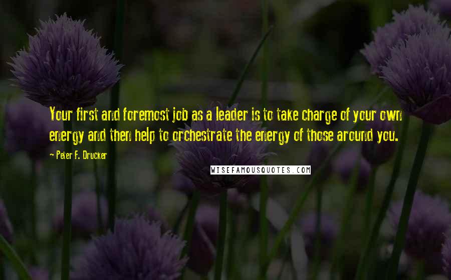 Peter F. Drucker Quotes: Your first and foremost job as a leader is to take charge of your own energy and then help to orchestrate the energy of those around you.