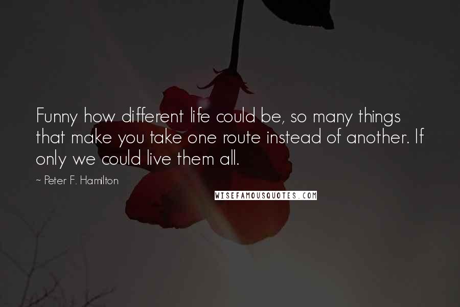 Peter F. Hamilton Quotes: Funny how different life could be, so many things that make you take one route instead of another. If only we could live them all.