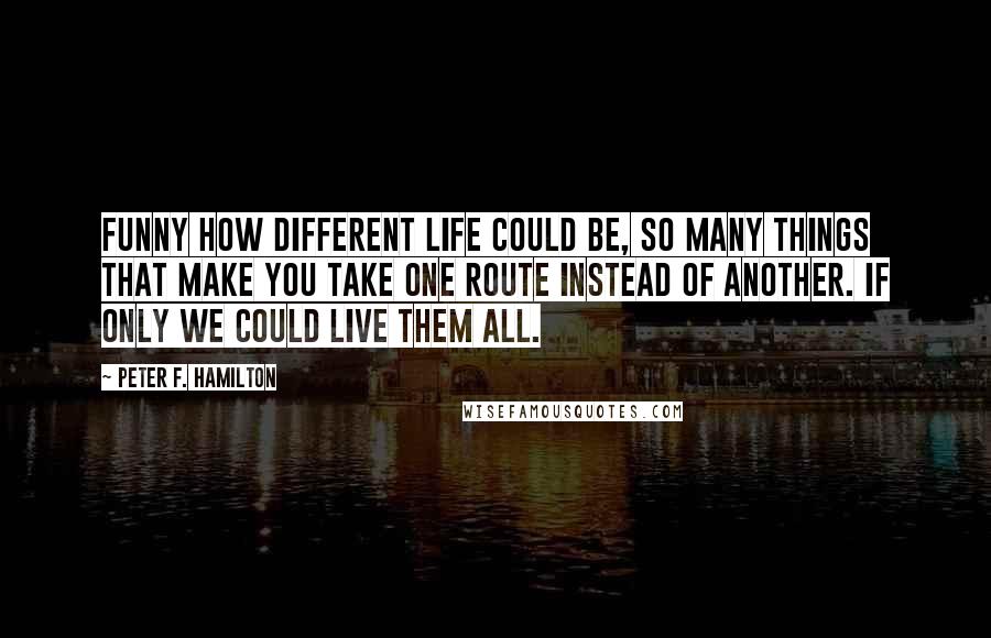 Peter F. Hamilton Quotes: Funny how different life could be, so many things that make you take one route instead of another. If only we could live them all.