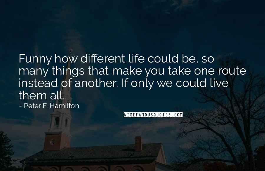 Peter F. Hamilton Quotes: Funny how different life could be, so many things that make you take one route instead of another. If only we could live them all.