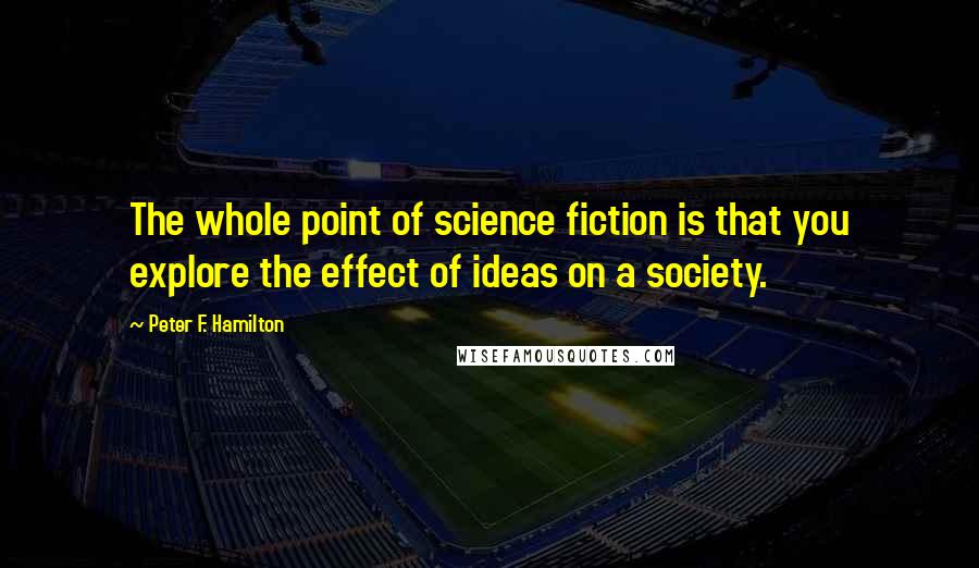 Peter F. Hamilton Quotes: The whole point of science fiction is that you explore the effect of ideas on a society.