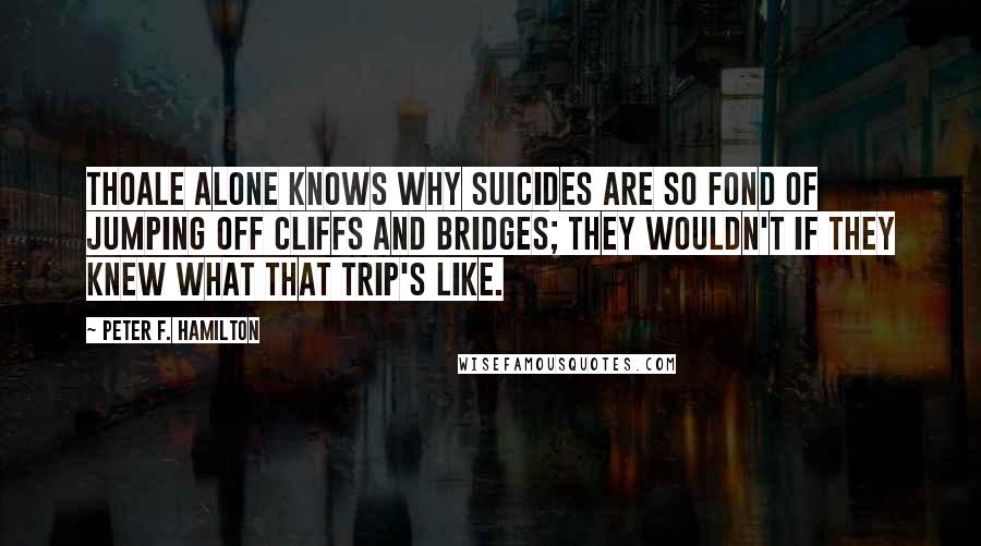 Peter F. Hamilton Quotes: Thoale alone knows why suicides are so fond of jumping off cliffs and bridges; they wouldn't if they knew what that trip's like.