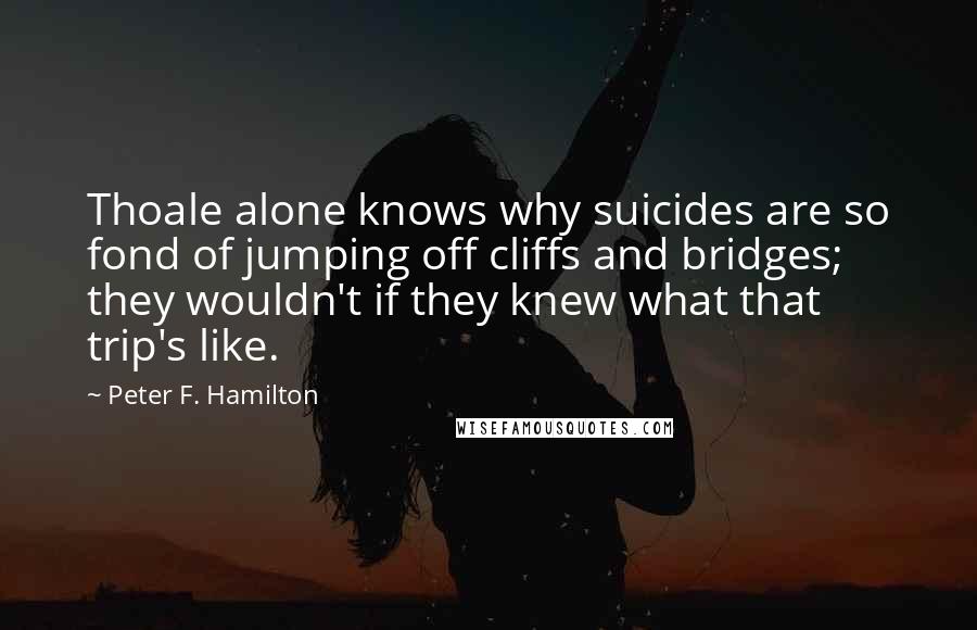 Peter F. Hamilton Quotes: Thoale alone knows why suicides are so fond of jumping off cliffs and bridges; they wouldn't if they knew what that trip's like.