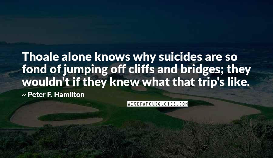 Peter F. Hamilton Quotes: Thoale alone knows why suicides are so fond of jumping off cliffs and bridges; they wouldn't if they knew what that trip's like.