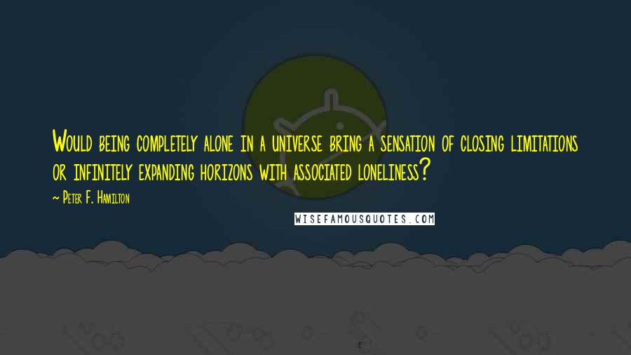 Peter F. Hamilton Quotes: Would being completely alone in a universe bring a sensation of closing limitations or infinitely expanding horizons with associated loneliness?