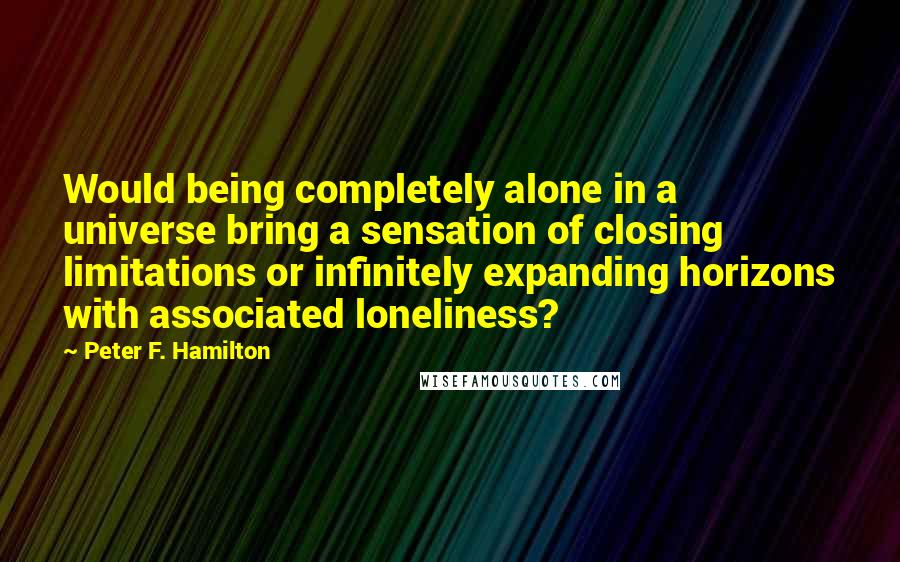 Peter F. Hamilton Quotes: Would being completely alone in a universe bring a sensation of closing limitations or infinitely expanding horizons with associated loneliness?