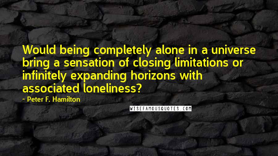 Peter F. Hamilton Quotes: Would being completely alone in a universe bring a sensation of closing limitations or infinitely expanding horizons with associated loneliness?