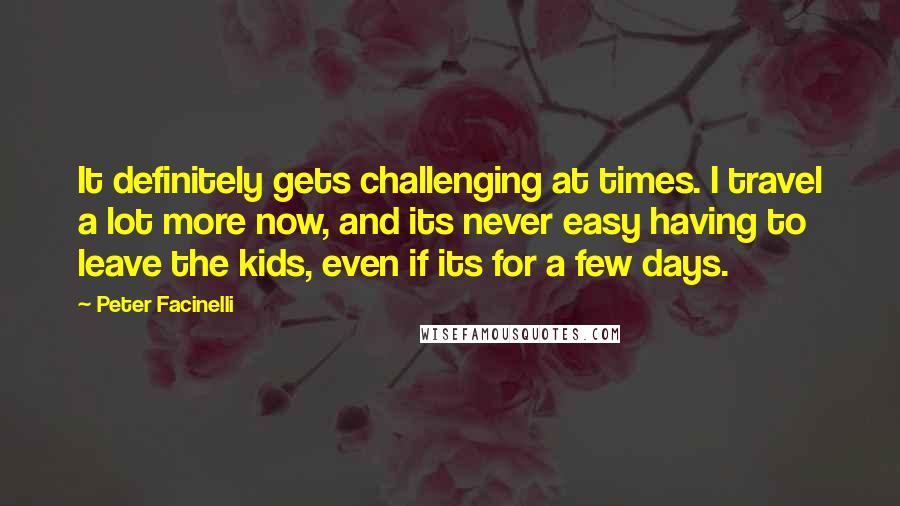 Peter Facinelli Quotes: It definitely gets challenging at times. I travel a lot more now, and its never easy having to leave the kids, even if its for a few days.