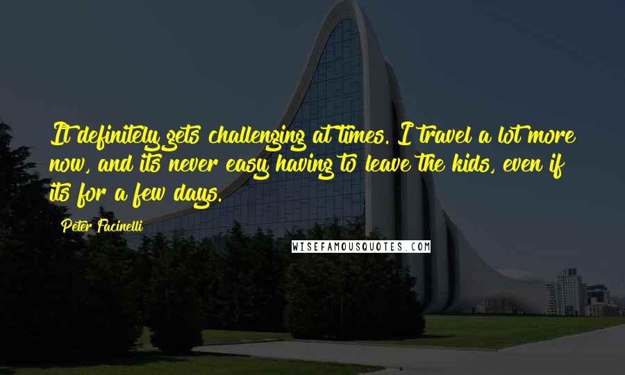 Peter Facinelli Quotes: It definitely gets challenging at times. I travel a lot more now, and its never easy having to leave the kids, even if its for a few days.