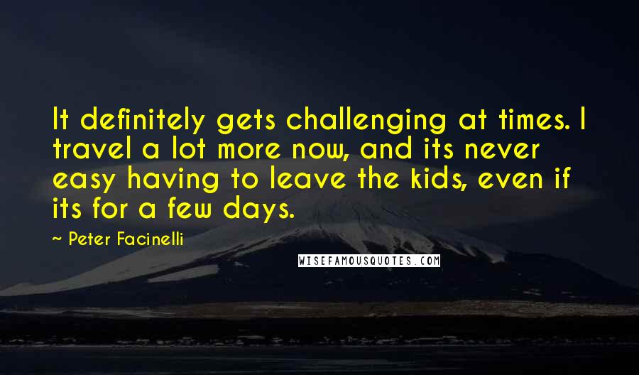 Peter Facinelli Quotes: It definitely gets challenging at times. I travel a lot more now, and its never easy having to leave the kids, even if its for a few days.