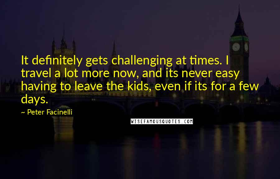 Peter Facinelli Quotes: It definitely gets challenging at times. I travel a lot more now, and its never easy having to leave the kids, even if its for a few days.