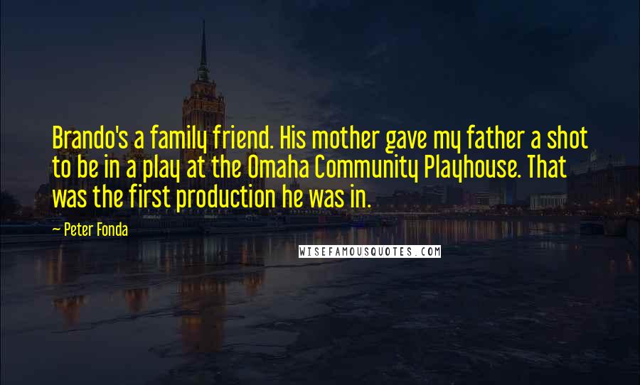Peter Fonda Quotes: Brando's a family friend. His mother gave my father a shot to be in a play at the Omaha Community Playhouse. That was the first production he was in.