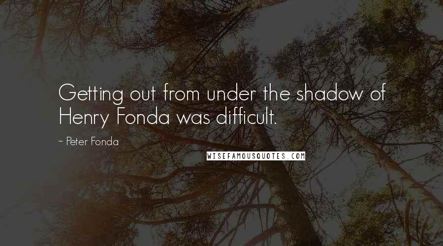 Peter Fonda Quotes: Getting out from under the shadow of Henry Fonda was difficult.