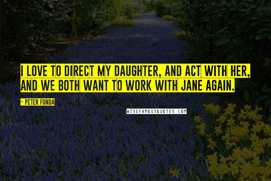 Peter Fonda Quotes: I love to direct my daughter, and act with her, and we both want to work with Jane again.
