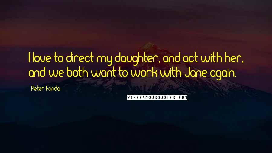 Peter Fonda Quotes: I love to direct my daughter, and act with her, and we both want to work with Jane again.