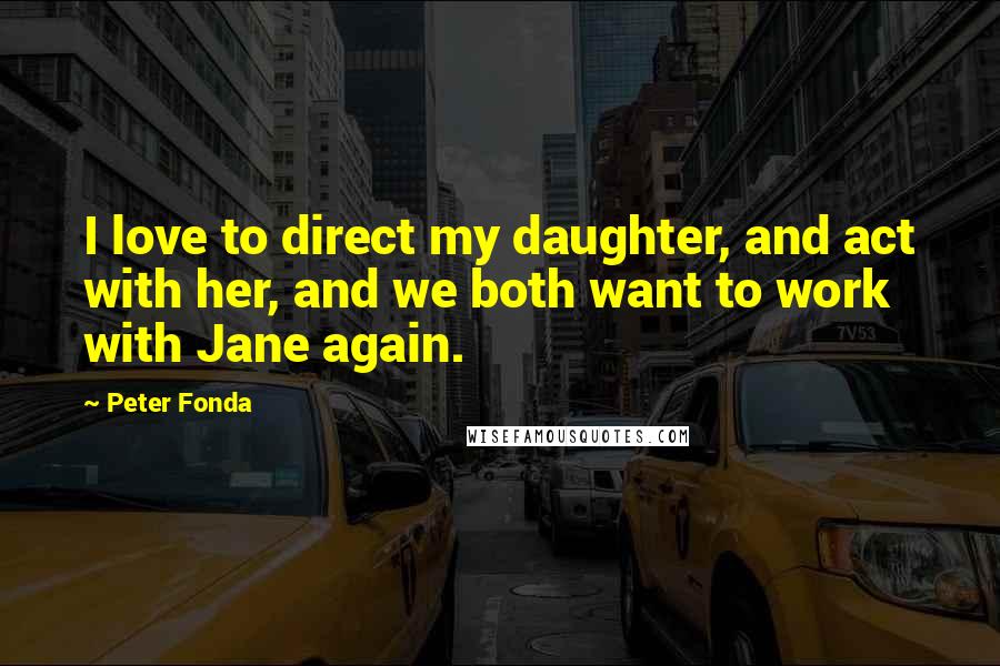 Peter Fonda Quotes: I love to direct my daughter, and act with her, and we both want to work with Jane again.