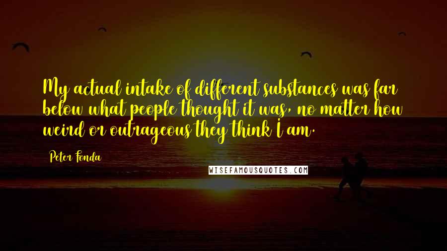 Peter Fonda Quotes: My actual intake of different substances was far below what people thought it was, no matter how weird or outrageous they think I am.