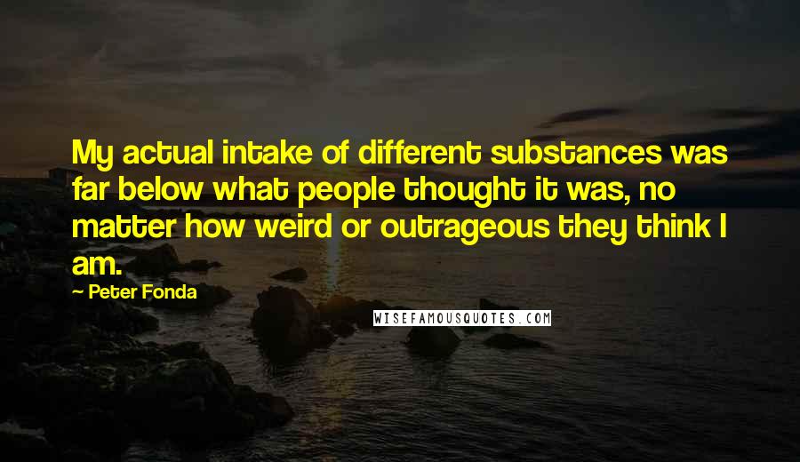 Peter Fonda Quotes: My actual intake of different substances was far below what people thought it was, no matter how weird or outrageous they think I am.